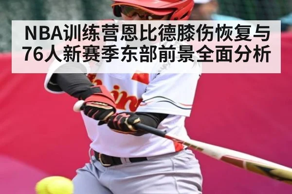 NBA训练营恩比德膝伤恢复与76人新赛季东部前景全面分析